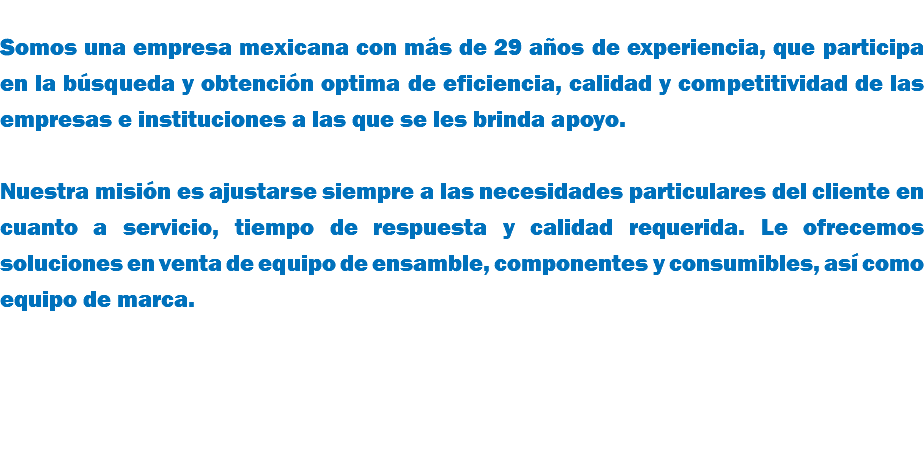 &nbsp;Somos una empresa mexicana con más de 29 años de experiencia, que participa en la búsqueda y obtención optima de eficiencia, calidad y competitividad de las empresas e instituciones a las que se les brinda apoyo. Nuestra misión es ajustarse siempre a las necesidades particulares del cliente en cuanto a servicio, tiempo de respuesta y calidad requerida. Le ofrecemos soluciones en venta de equipo de ensamble, componentes y consumibles, así como equipo de marca. 