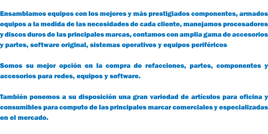 &nbsp;Ensamblamos equipos con los mejores y más prestigiados componentes, armados equipos a la medida de las necesidades de cada cliente, manejamos procesadores y discos duros de las principales marcas, contamos con amplia gama de accesorios y partes, software original, sistemas operativos y equipos periféricos Somos su mejor opción en la compra de refacciones, partes, componentes y accesorios para redes, equipos y software. También ponemos a su disposición una gran variedad de artículos para oficina y consumibles para computo de las principales marcar comerciales y especializadas en el mercado. 