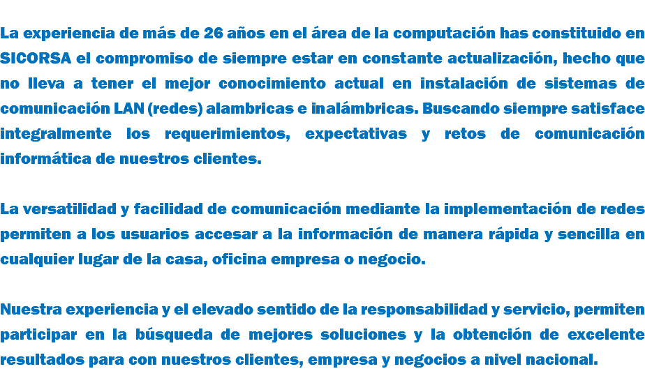 &nbsp;La experiencia de más de 26 años en el área de la computación has constituido en SICORSA el compromiso de siempre estar en constante actualización, hecho que no lleva a tener el mejor conocimiento actual en instalación de sistemas de comunicación LAN (redes) alambricas e inalámbricas. Buscando siempre satisface integralmente los requerimientos, expectativas y retos de comunicación informática de nuestros clientes. La versatilidad y facilidad de comunicación mediante la implementación de redes permiten a los usuarios accesar a la información de manera rápida y sencilla en cualquier lugar de la casa, oficina empresa o negocio. Nuestra experiencia y el elevado sentido de la responsabilidad y servicio, permiten participar en la búsqueda de mejores soluciones y la obtención de excelente resultados para con nuestros clientes, empresa y negocios a nivel nacional.