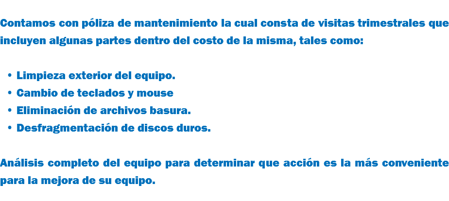 &nbsp;Contamos con póliza de mantenimiento la cual consta de visitas trimestrales que incluyen algunas partes dentro del costo de la misma, tales como: Limpieza exterior del equipo. Cambio de teclados y mouse Eliminación de archivos basura. Desfragmentación de discos duros. Análisis completo del equipo para determinar que acción es la más conveniente para la mejora de su equipo.