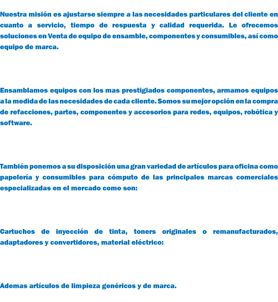 &nbsp;Nuestra misión es ajustarse siempre a las necesidades particulares del cliente en cuanto a servicio, tiempo de respuesta y calidad requerida. Le ofrecemos soluciones en Venta de equipo de ensamble, componentes y consumibles, así como equipo de marca. Ensamblamos equipos con los mas prestigiados componentes, armamos equipos a la medida de las necesidades de cada cliente. Somos su mejor opción en la compra de refacciones, partes, componentes y accesorios para redes, equipos, robótica y software. También ponemos a su disposición una gran variedad de artículos para oficina como papelería y consumibles para cómputo de las principales marcas comerciales especializadas en el mercado como son: Cartuchos de inyección de tinta, toners originales o remanufacturados, adaptadores y convertidores, material eléctrico: Ademas artículos de limpieza genéricos y de marca. 